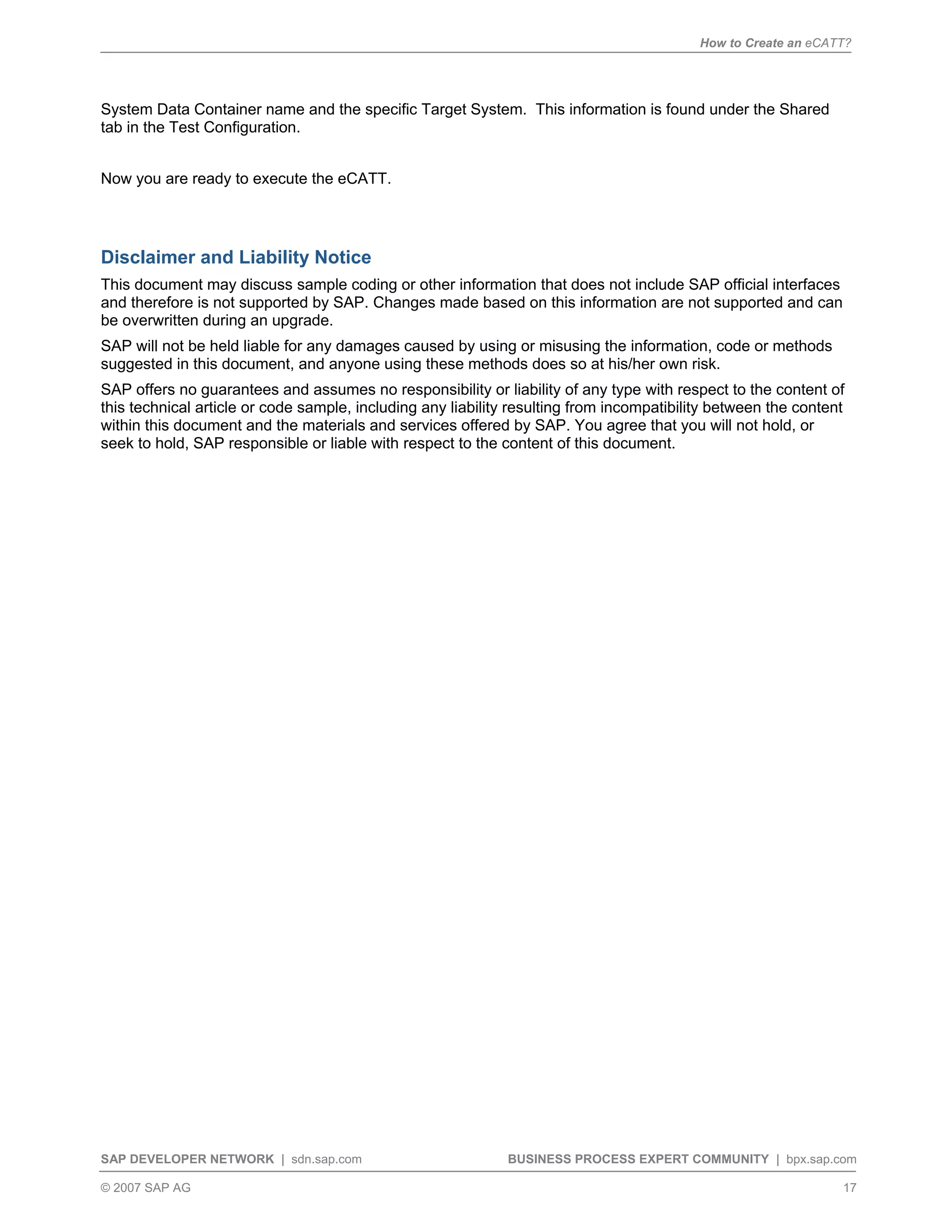 How to Create an eCATT?
SAP DEVELOPER NETWORK | sdn.sap.com BUSINESS PROCESS EXPERT COMMUNITY | bpx.sap.com
© 2007 SAP AG 17
System Data Container name and the specific Target System. This information is found under the Shared
tab in the Test Configuration.
Now you are ready to execute the eCATT.
Disclaimer and Liability Notice
This document may discuss sample coding or other information that does not include SAP official interfaces
and therefore is not supported by SAP. Changes made based on this information are not supported and can
be overwritten during an upgrade.
SAP will not be held liable for any damages caused by using or misusing the information, code or methods
suggested in this document, and anyone using these methods does so at his/her own risk.
SAP offers no guarantees and assumes no responsibility or liability of any type with respect to the content of
this technical article or code sample, including any liability resulting from incompatibility between the content
within this document and the materials and services offered by SAP. You agree that you will not hold, or
seek to hold, SAP responsible or liable with respect to the content of this document.
 