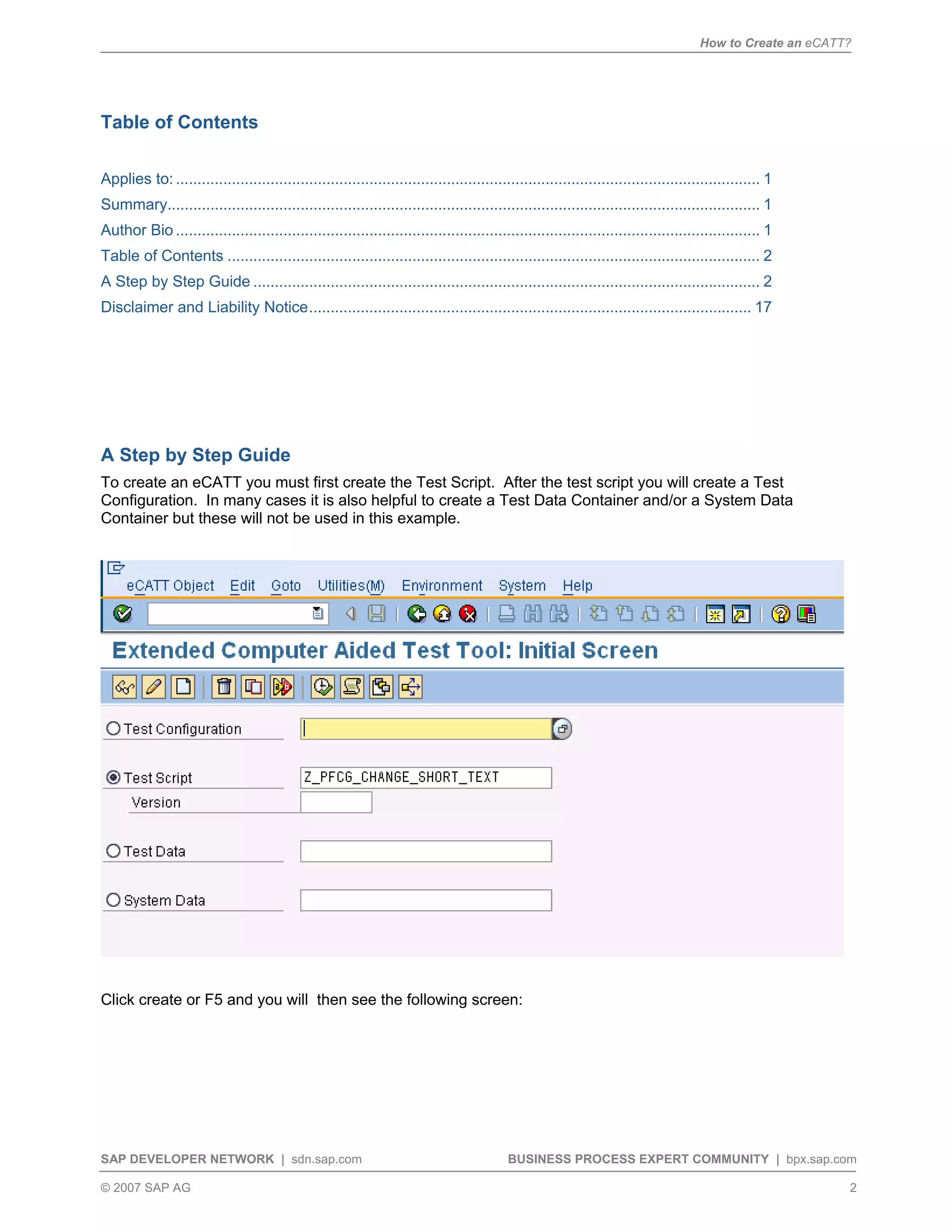 How to Create an eCATT?
SAP DEVELOPER NETWORK | sdn.sap.com BUSINESS PROCESS EXPERT COMMUNITY | bpx.sap.com
© 2007 SAP AG 2
Table of Contents
Applies to: ........................................................................................................................................ 1
Summary.......................................................................................................................................... 1
Author Bio ........................................................................................................................................ 1
Table of Contents ............................................................................................................................ 2
A Step by Step Guide ...................................................................................................................... 2
Disclaimer and Liability Notice....................................................................................................... 17
A Step by Step Guide
To create an eCATT you must first create the Test Script. After the test script you will create a Test
Configuration. In many cases it is also helpful to create a Test Data Container and/or a System Data
Container but these will not be used in this example.
Click create or F5 and you will then see the following screen:
 