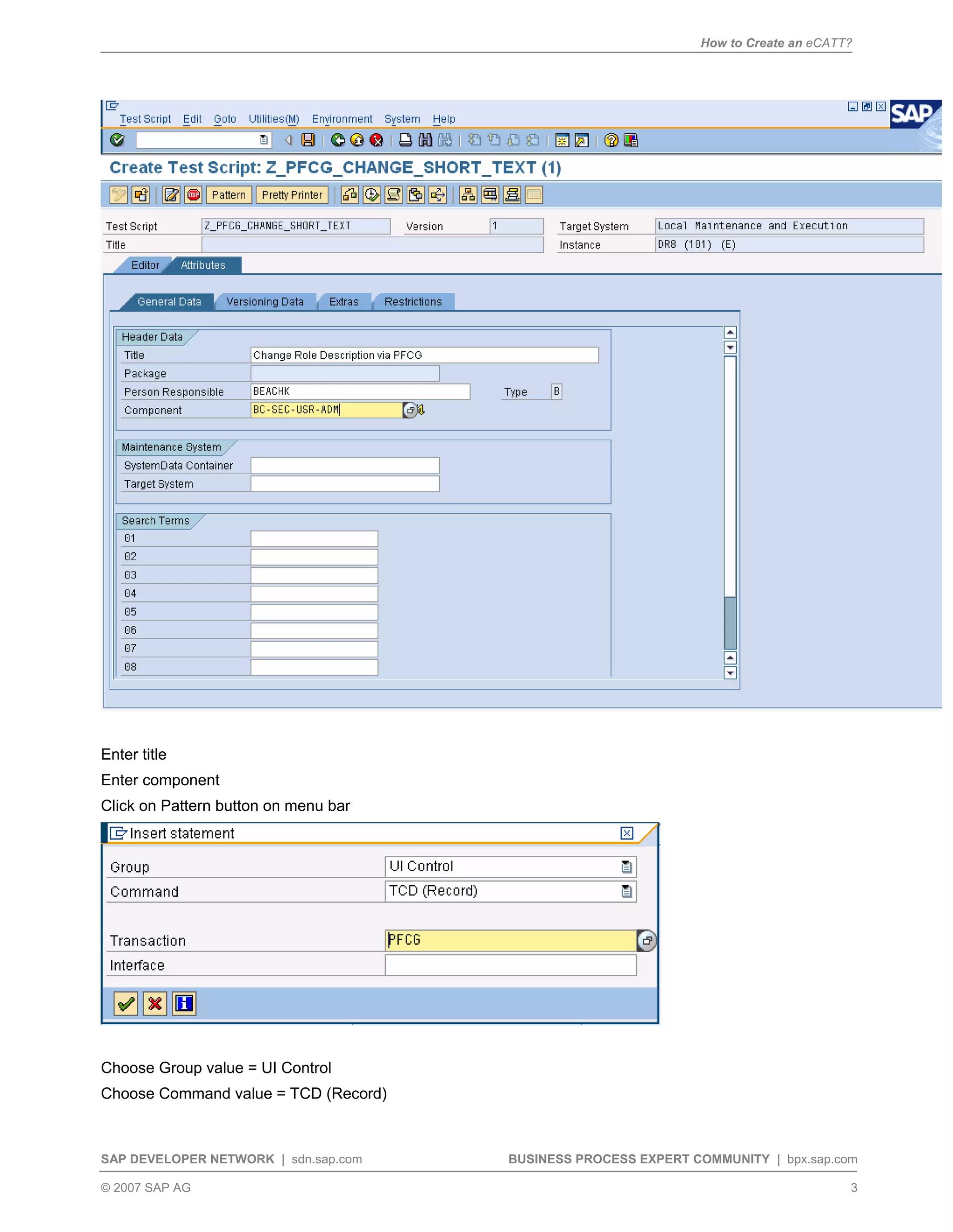 How to Create an eCATT?
SAP DEVELOPER NETWORK | sdn.sap.com BUSINESS PROCESS EXPERT COMMUNITY | bpx.sap.com
© 2007 SAP AG 3
Enter title
Enter component
Click on Pattern button on menu bar
Choose Group value = UI Control
Choose Command value = TCD (Record)
 
