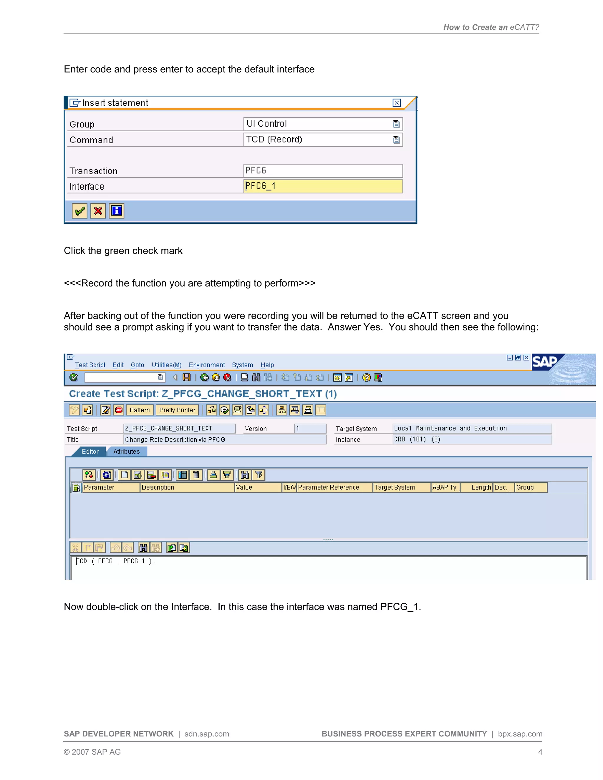 How to Create an eCATT?
SAP DEVELOPER NETWORK | sdn.sap.com BUSINESS PROCESS EXPERT COMMUNITY | bpx.sap.com
© 2007 SAP AG 4
Enter code and press enter to accept the default interface
Click the green check mark
<<<Record the function you are attempting to perform>>>
After backing out of the function you were recording you will be returned to the eCATT screen and you
should see a prompt asking if you want to transfer the data. Answer Yes. You should then see the following:
Now double-click on the Interface. In this case the interface was named PFCG_1.
 