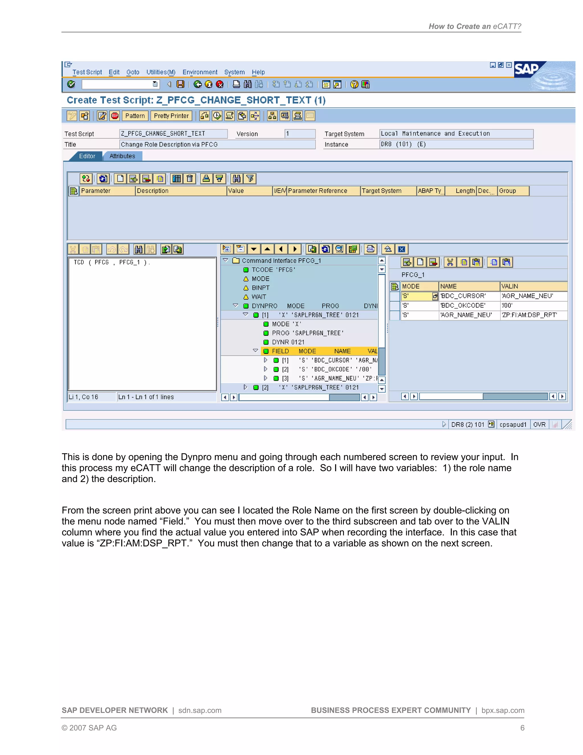 How to Create an eCATT?
SAP DEVELOPER NETWORK | sdn.sap.com BUSINESS PROCESS EXPERT COMMUNITY | bpx.sap.com
© 2007 SAP AG 6
This is done by opening the Dynpro menu and going through each numbered screen to review your input. In
this process my eCATT will change the description of a role. So I will have two variables: 1) the role name
and 2) the description.
From the screen print above you can see I located the Role Name on the first screen by double-clicking on
the menu node named “Field.” You must then move over to the third subscreen and tab over to the VALIN
column where you find the actual value you entered into SAP when recording the interface. In this case that
value is “ZP:FI:AM:DSP_RPT.” You must then change that to a variable as shown on the next screen.
 