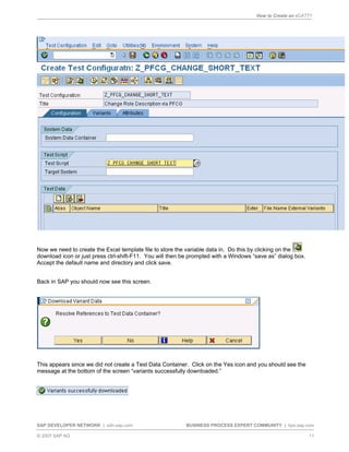 How to Create an eCATT?
SAP DEVELOPER NETWORK | sdn.sap.com BUSINESS PROCESS EXPERT COMMUNITY | bpx.sap.com
© 2007 SAP AG 11
Now we need to create the Excel template file to store the variable data in. Do this by clicking on the
download icon or just press ctrl-shift-F11. You will then be prompted with a Windows “save as” dialog box.
Accept the default name and directory and click save.
Back in SAP you should now see this screen.
This appears since we did not create a Test Data Container. Click on the Yes icon and you should see the
message at the bottom of the screen “variants successfully downloaded.”
 