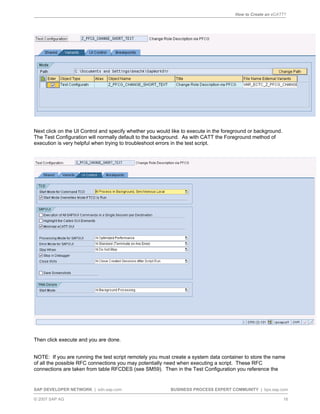 How to Create an eCATT?
SAP DEVELOPER NETWORK | sdn.sap.com BUSINESS PROCESS EXPERT COMMUNITY | bpx.sap.com
© 2007 SAP AG 16
Next click on the UI Control and specify whether you would like to execute in the foreground or background.
The Test Configuration will normally default to the background. As with CATT the Foreground method of
execution is very helpful when trying to troubleshoot errors in the test script.
Then click execute and you are done.
NOTE: If you are running the test script remotely you must create a system data container to store the name
of all the possible RFC connections you may potentially need when executing a script. These RFC
connections are taken from table RFCDES (see SM59). Then in the Test Configuration you reference the
 
