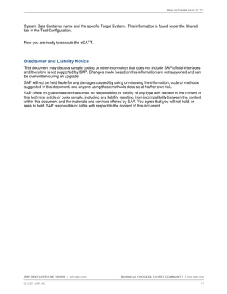 How to Create an eCATT?
SAP DEVELOPER NETWORK | sdn.sap.com BUSINESS PROCESS EXPERT COMMUNITY | bpx.sap.com
© 2007 SAP AG 17
System Data Container name and the specific Target System. This information is found under the Shared
tab in the Test Configuration.
Now you are ready to execute the eCATT.
Disclaimer and Liability Notice
This document may discuss sample coding or other information that does not include SAP official interfaces
and therefore is not supported by SAP. Changes made based on this information are not supported and can
be overwritten during an upgrade.
SAP will not be held liable for any damages caused by using or misusing the information, code or methods
suggested in this document, and anyone using these methods does so at his/her own risk.
SAP offers no guarantees and assumes no responsibility or liability of any type with respect to the content of
this technical article or code sample, including any liability resulting from incompatibility between the content
within this document and the materials and services offered by SAP. You agree that you will not hold, or
seek to hold, SAP responsible or liable with respect to the content of this document.
 