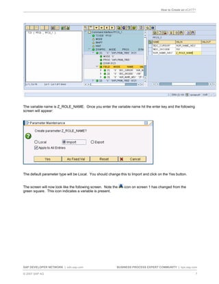 How to Create an eCATT?
SAP DEVELOPER NETWORK | sdn.sap.com BUSINESS PROCESS EXPERT COMMUNITY | bpx.sap.com
© 2007 SAP AG 7
The variable name is Z_ROLE_NAME. Once you enter the variable name hit the enter key and the following
screen will appear:
The default parameter type will be Local. You should change this to Import and click on the Yes button.
The screen will now look like the following screen. Note the icon on screen 1 has changed from the
green square. This icon indicates a variable is present.
 