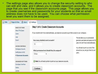 • The settings page also allows you to change the security setting to who
can edit and view, and it allows you to create classroom accounts. The
page that you see if the classroom accounts page. This page allows you
to create usernames and passwords for your students so that an email
address does not have to be used. You can choose what permission
level you want them to be assigned.
 