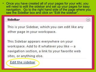 • Once you have created all of your pages for your wiki, you
will need to edit the sidebar and set up your pages for easy
navigation. Go to the right hand side of the page where you
see the SideBar box and click on “Edit the sidebar”.
 