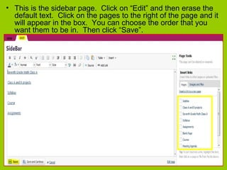 • This is the sidebar page. Click on “Edit” and then erase the
default text. Click on the pages to the right of the page and it
will appear in the box. You can choose the order that you
want them to be in. Then click “Save”.
 