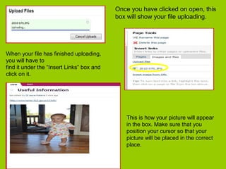 Once you have clicked on open, this
box will show your file uploading.
When your file has finished uploading,
you will have to
find it under the “Insert Links” box and
click on it.
This is how your picture will appear
in the box. Make sure that you
position your cursor so that your
picture will be placed in the correct
place.
 