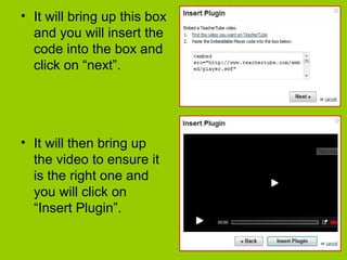 • It will bring up this box
and you will insert the
code into the box and
click on “next”.
• It will then bring up
the video to ensure it
is the right one and
you will click on
“Insert Plugin”.
 