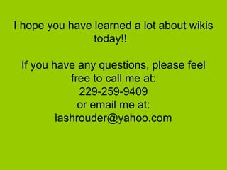 I hope you have learned a lot about wikis
today!!
If you have any questions, please feel
free to call me at:
229-259-9409
or email me at:
lashrouder@yahoo.com
 