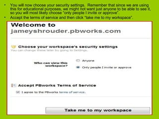 • You will now choose your security settings. Remember that since we are using
this for educational purposes, we might not want just anyone to be able to see it,
so you will most likely choose “only people I invite or approve”.
• Accept the terms of service and then click “take me to my workspace”.
 
