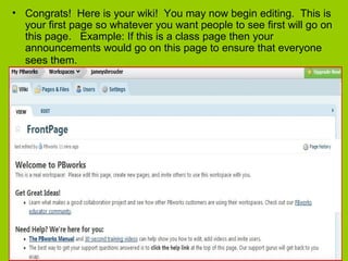• Congrats! Here is your wiki! You may now begin editing. This is
your first page so whatever you want people to see first will go on
this page. Example: If this is a class page then your
announcements would go on this page to ensure that everyone
sees them.
 