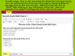 • To edit a page, click on edit, and erase the default text and begin typing.
You can use the tool bar at the top of the page to change features on
the page such as font size and type. Make sure that you click on
“SAVE” after finishing or your information will be lost. Here is an
example of an edited FrontPage that will be used as the class
announcement page.
 