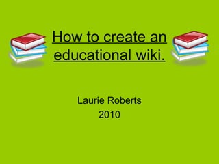 How to create an
educational wiki.
Laurie Roberts
2010
 
