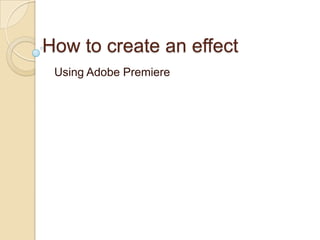 How to create an effect
 Using Adobe Premiere
 