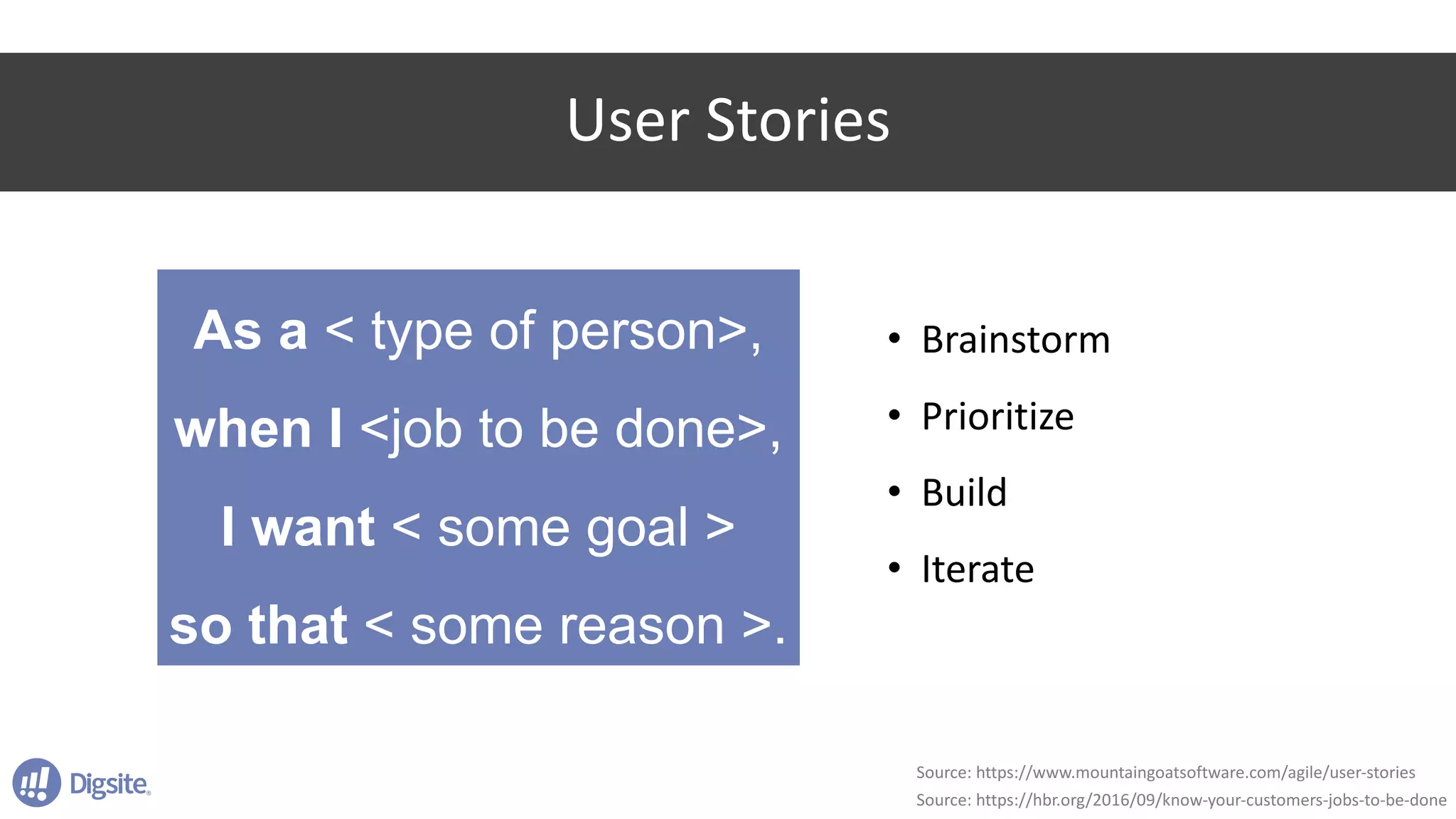 User	Stories
As a < type of person>,
when I <job to be done>,
I want < some goal >
so that < some reason >.
Source:	https://www.mountaingoatsoftware.com/agile/user-stories
Source:	https://hbr.org/2016/09/know-your-customers-jobs-to-be-done
• Brainstorm
• Prioritize
• Build
• Iterate
 