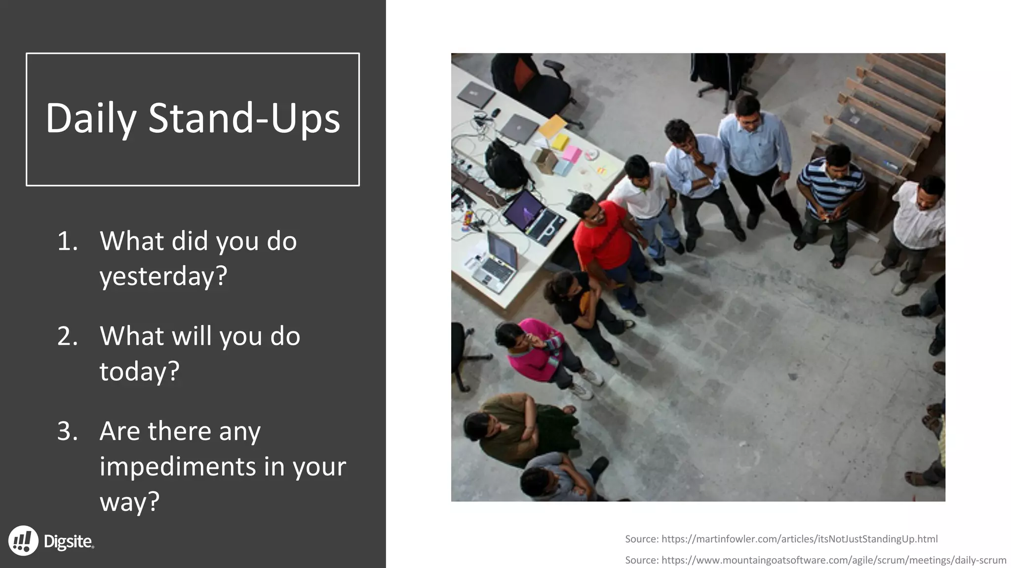 Daily	Stand-Ups
1. What	did	you	do	
yesterday?
2. What	will	you	do	
today?
3. Are	there	any	
impediments	in	your	
way?
Source:	https://martinfowler.com/articles/itsNotJustStandingUp.html
Source:	https://www.mountaingoatsoftware.com/agile/scrum/meetings/daily-scrum
 