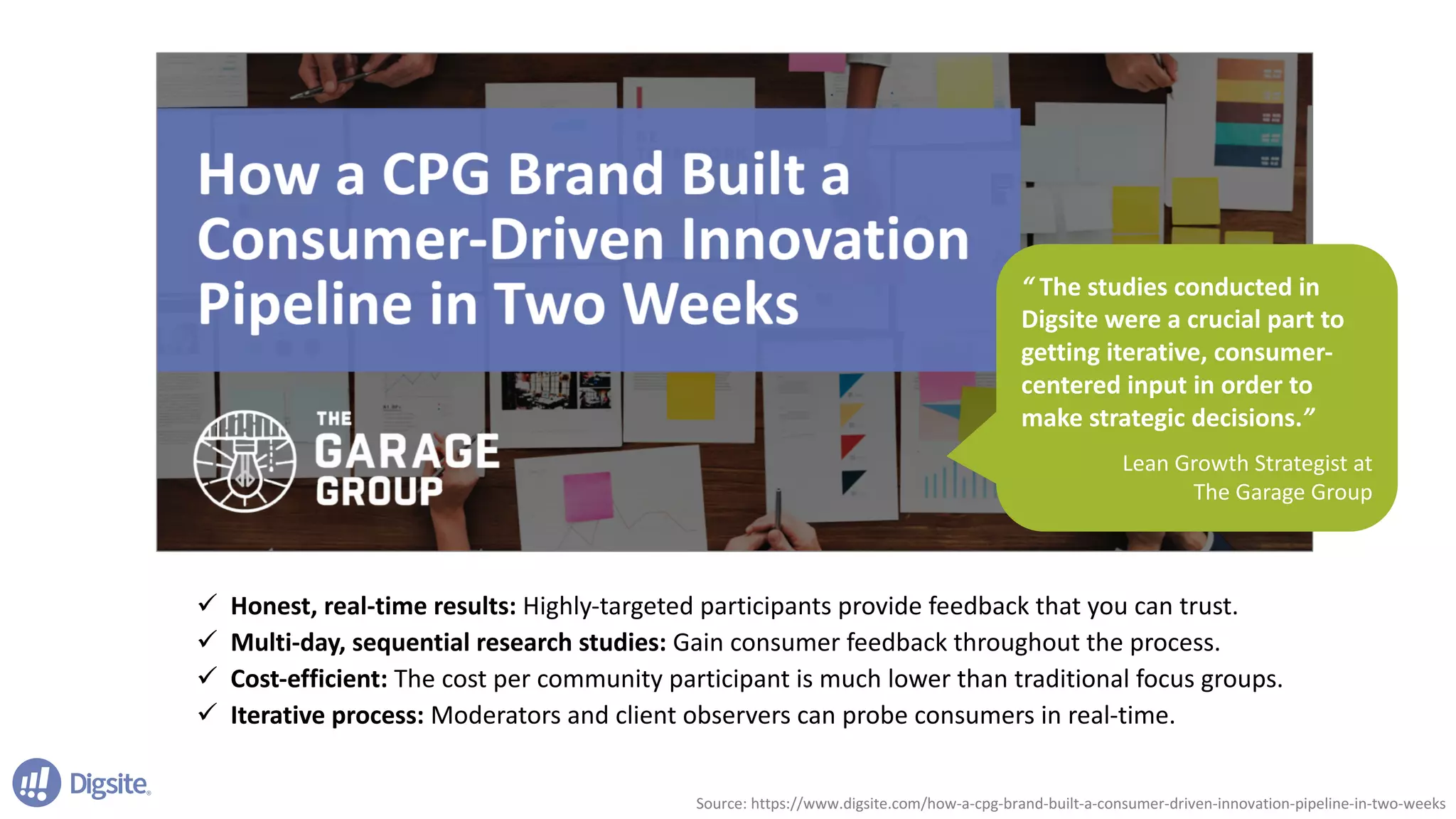 “	The	studies	conducted	in	
Digsite	were	a	crucial	part	to	
getting	iterative,	consumer-
centered	input	in	order	to	
make	strategic	decisions.”	
Lean	Growth	Strategist	at	
The	Garage	Group	
ü Honest,	real-time	results:	Highly-targeted	participants	provide	feedback	that	you	can	trust.
ü Multi-day,	sequential	research	studies:	Gain	consumer	feedback	throughout	the	process.	
ü Cost-efficient:	The	cost	per	community	participant	is	much	lower	than	traditional	focus	groups.	
ü Iterative	process:	Moderators	and	client	observers	can	probe	consumers	in	real-time.	
Source:	https://www.digsite.com/how-a-cpg-brand-built-a-consumer-driven-innovation-pipeline-in-two-weeks
 