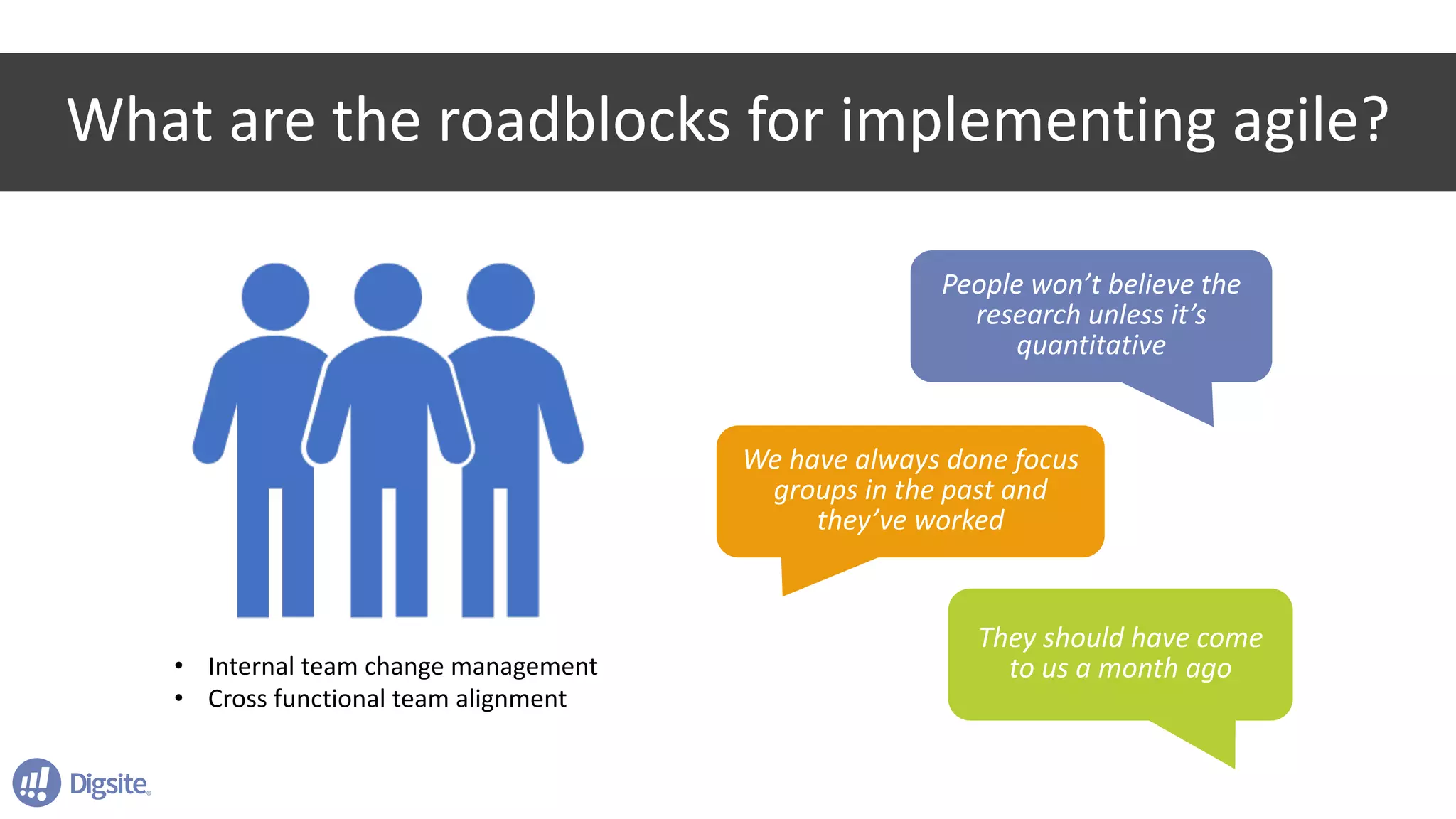 What	are	the	roadblocks	for	implementing	agile?
• Internal	team	change	management
• Cross	functional	team	alignment
People	won’t	believe	the	
research	unless	it’s	
quantitative
They	should	have	come	
to	us	a	month	ago
We	have	always	done	focus	
groups	in	the	past	and	
they’ve	worked
 