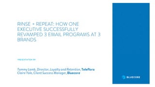 RINSE + REPEAT: HOW ONE
EXECUTIVE SUCCESSFULLY
REVAMPED 3 EMAIL PROGRAMS AT 3
BRANDS
PRESENTATIONBY
Tommy Lamb, Director, Loyalty and Retention, Teleflora
Claire Yale, Client Success Manager,Bluecore
 