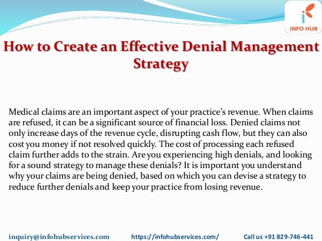 inquiry@infohubservices.com https://infohubservices.com/ Call us +91 829-746-441
How to Create an Effective Denial Management
Strategy
Medical claims are an important aspect of your practice’s revenue. When claims
are refused, it can be a significant source of financial loss. Denied claims not
only increase days of the revenue cycle, disrupting cash flow, but they can also
cost you money if not resolved quickly. The cost of processing each refused
claim further adds to the strain. Are you experiencing high denials, and looking
for a sound strategy to manage these denials? It is important you understand
why your claims are being denied, based on which you can devise a strategy to
reduce further denials and keep your practice from losing revenue.
 