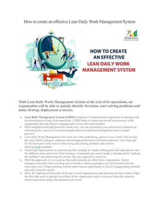 How to create an effective Lean Daily Work Management System
With Lean Daily Work Management System at the core of its operations, an
organization will be able to quickly identify deviation, start solving problems and
make strategy deployment a success.
• Lean Daily Management System (LDMS) comprises of fundamental components for dealing with
the presentation of tasks from operations. LDMS helps in improving overall performance of the
organization through effective management of key tasks and timelines.
• With straightforward and powerful visual tools, you can streamline your operational exhibition by
eliminating the sources of variation brought about by traditional management and oversight
practices.
• Lean Daily Work Management will assist you with establishing a precise way to deal with oversee
the same affairs, delegate, empower and manage performance of business/process. Lean Start-ups
for the most part centre more on boot tying and creating products and services
utilizing Lean standards.
• Traditional organizations try announcing their strategy by simply telling goals and expectations onto
the different areas and levels of the business. Command and control mode is introduced for “making
the numbers” and monitoring the actions they are expected to carry out.
• With this approach, it is no surprise that achievements are often below expectations. Senior
managers normally hold a meeting once a month to check on progress (or lack thereof), but this
often turns into a finger pointing session rather than an opportunity to discuss disappointing numbers
and seek corrective action.
• Daily fire fighting will be order of the day in such organisations and decisions are then made to fight
the fires that seem to pop up everywhere in the organization and to overcome from the situation,
which many times makes the situation even worse.
 