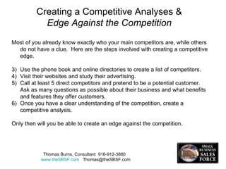 Creating a Competitive Analyses &   Edge Against the Competition Most of you already know exactly who your main competitors are, while others do not have a clue.  Here are the steps involved with creating a competitive edge. Use the phone book and online directories to create a list of competitors. Visit their websites and study their advertising. Call at least 5 direct competitors and pretend to be a potential customer.  Ask as many questions as possible about their business and what benefits and features they offer customers. Once you have a clear understanding of the competition, create a competitive analysis. Only then will you be able to create an edge against the competition. Thomas Burns, Consultant  916-912-3880  www.theSBSF.com   [email_address] 