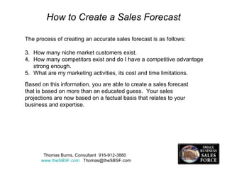 How to Create a Sales Forecast The process of creating an accurate sales forecast is as follows: How many niche market customers exist. How many competitors exist and do I have a competitive advantage strong enough. What are my marketing activities, its cost and time limitations. Thomas Burns, Consultant  916-912-3880  www.theSBSF.com   [email_address] Based on this information, you are able to create a sales forecast that is based on more than an educated guess.  Your sales projections are now based on a factual basis that relates to your business and expertise. 