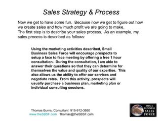 Sales Strategy & Process Now we get to have some fun.  Because now we get to figure out how we create sales and how much profit we are going to make.  The first step is to describe your sales process.  As an example, my sales process is described as follows:  Using the marketing activities described, Small Business Sales Force will encourage prospects to setup a face to face meeting by offering a free 1 hour consultation.  During the consultation, I am able to answer their questions so that they can determine for themselves the value and quality of our expertise.  This also allows us the ability to offer our services and negotiate rates.  From this activity, prospects will usually purchase a business plan, marketing plan or individual consulting sessions. Thomas Burns, Consultant  916-912-3880  www.theSBSF.com   [email_address] 