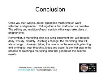 Once you start writing, do not spend too much time on word selection and grammar.  Put together a first draft soon as possible.  The editing and revision of each section will always take place at another time.  Remember, a marketing plan is a living document that will be used daily, weekly, monthly.  As things change, the marketing plan will also change.  However, taking the time to do the research, planning and writing out your thoughts, ideas and goals, is the first step in the process of creating a marketing plan that generates the desired results.  Thomas Burns, Consultant  916-912-3880  www.theSBSF.com   [email_address] Conclusion 