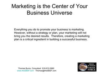 Marketing is the Center of Your Business Universe Everything you do to promote your business is marketing.  However, without a strategy or plan, your marketing will not bring you the desired results.  Therefore, creating a marketing plan is a critical ingredient in building a successful business.  Thomas Burns, Consultant  916-912-3880  www.theSBSF.com   [email_address] 