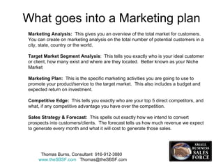 What goes into a Marketing plan Marketing Analysis:  This gives you an overview of the total market for customers.  You can create on marketing analysis on the total number of potential customers in a city, state, country or the world. Target Market Segment Analysis :  This tells you exactly who is your ideal customer or client, how many exist and where are they located.  Better known as your Niche Market Marketing Plan:   This is the specific marketing activities you are going to use to promote your product/service to the target market.  This also includes a budget and expected return on investment. Competitive Edge:   This tells you exactly who are your top 5 direct competitors, and what, if any competitive advantage you have over the competition. Sales Strategy & Forecast:   This spells out exactly how we intend to convert prospects into customers/clients.  The forecast tells us how much revenue we expect to generate every month and what it will cost to generate those sales.  Thomas Burns, Consultant  916-912-3880  www.theSBSF.com   [email_address] 