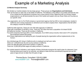 Example of a Marketing Analysis Thomas Burns, Consultant  916-912-3880  www.theSBSF.com   [email_address] 2.0 Market Analysis Summary We divided our market analysis into two large groups. Those groups are  Organizations and Individuals .  Then we focused our data only on the State of California. This allowed us the ability to accurately estimate the size of our market and its potential for business over a given period of time. Beginning with our primary market, (organizations), we will demonstrate the size of the market and explain why we chose Cities and Counties as our specific niche. Any organization, be it a For-Profit company or government agency that has 500 or more employees, located in California and is losing employees to retirement and not able to replace them. Organizations that fall within this category include the following. California state agencies. There are over 250 state agencies in California. Cities with a population of 50,000 or more. There are 150 cities that have a population of at least 50,000 All California counties. There are 58 counties in California. For-profit companies that have 500 or more employees. As of 2003 census records, there were 5,741 companies that employed at least 500 people. All of these organizations are feeling the pain of people leaving the organization without replacements on the horizon.  Any individual age 49+ living in California who is employed and will soon retire. There are 1,078,044 local city and county workers in California. There are 499,399 state government workers in California. There are 10,000,000 private wage and salary workers in California. Our market research indicates a vast majority of these individuals recognize the need to plan for retirement, have financial resources to pay for our services, are willing to make the time commitments required and are 50+ years of age and are no older than 65 years of age 