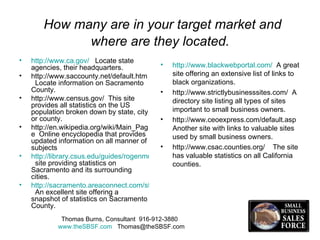 How many are in your target market and where are they located. http://www.ca.gov/   Locate state agencies, their headquarters.  http://www.saccounty.net/default.htm  Locate information on Sacramento County. http://www.census.gov/  This site  provides all statistics on the US population broken down by state, city or county.  http://en.wikipedia.org/wiki/Main_Page  Online encyclopedia that provides updated information on all manner of subjects http://library.csus.edu/guides/rogenmoserd/general/sacramento.html   site providing statistics on Sacramento and its surrounding cities. http://sacramento.areaconnect.com/statistics.htm   An excellent site offering a snapshot of statistics on Sacramento County. http://www.blackwebportal.com/   A great site offering an extensive list of links to black organizations. http://www.strictlybusinesssites.com/  A directory site listing all types of sites important to small business owners. http://www.ceoexpress.com/default.asp  Another site with links to valuable sites used by small business owners. http://www.csac.counties.org/  The site has valuable statistics on all California counties.  Thomas Burns, Consultant  916-912-3880  www.theSBSF.com   [email_address] 