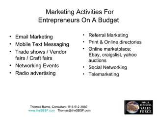 Marketing Activities For  Entrepreneurs On A Budget Email Marketing Mobile Text Messaging Trade shows / Vendor fairs / Craft fairs Networking Events Radio advertising Referral Marketing Print & Online directories  Online marketplace; Ebay, craigslist, yahoo auctions Social Networking Telemarketing  Thomas Burns, Consultant  916-912-3880  www.theSBSF.com   [email_address] 
