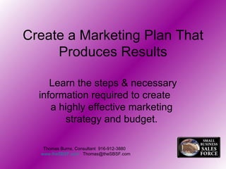 Create a Marketing Plan That Produces Results Learn the steps & necessary information required to create  a highly effective marketing  strategy and budget.  Thomas Burns, Consultant  916-912-3880  www.theSBSF.com   [email_address] 