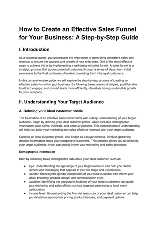 How to Create an Effective Sales Funnel
for Your Business: A Step-by-Step Guide
I. Introduction
As a business owner, you understand the importance of generating consistent sales and
revenue to ensure the success and growth of your enterprise. One of the most effective
ways to achieve this is by implementing a well-designed sales funnel. A sales funnel is a
strategic process that guides potential customers through a series of steps, from initial
awareness to the final purchase, ultimately converting them into loyal customers.
In this comprehensive guide, we will explore the step-by-step process of creating an
effective sales funnel for your business. By following these proven strategies, you'll be able
to attract, engage, and convert leads more efficiently, ultimately driving sustainable growth
for your company.
II. Understanding Your Target Audience
A. Defining your ideal customer profile
The foundation of an effective sales funnel starts with a deep understanding of your target
audience. Begin by defining your ideal customer profile, which includes demographic
information, pain points, interests, and behavior patterns. This comprehensive understanding
will help you tailor your marketing and sales efforts to resonate with your target audience.
Creating an ideal customer profile, also known as a buyer persona, involves gathering
detailed information about your prospective customers. This process allows you to personify
your target audience, which can greatly inform your marketing and sales strategies.
Demographic information
Start by collecting basic demographic data about your ideal customer, such as:
● Age: Understanding the age range of your target audience can help you create
content and messaging that appeals to their life stage and experiences.
● Gender: Knowing the gender composition of your ideal customer can inform your
visual branding, product design, and communication style.
● Location: Identifying the geographic locations of your target customers can guide
your marketing and sales efforts, such as targeted advertising or local event
participation.
● Income level: Understanding the financial resources of your ideal customer can help
you determine appropriate pricing, product features, and payment options.
 