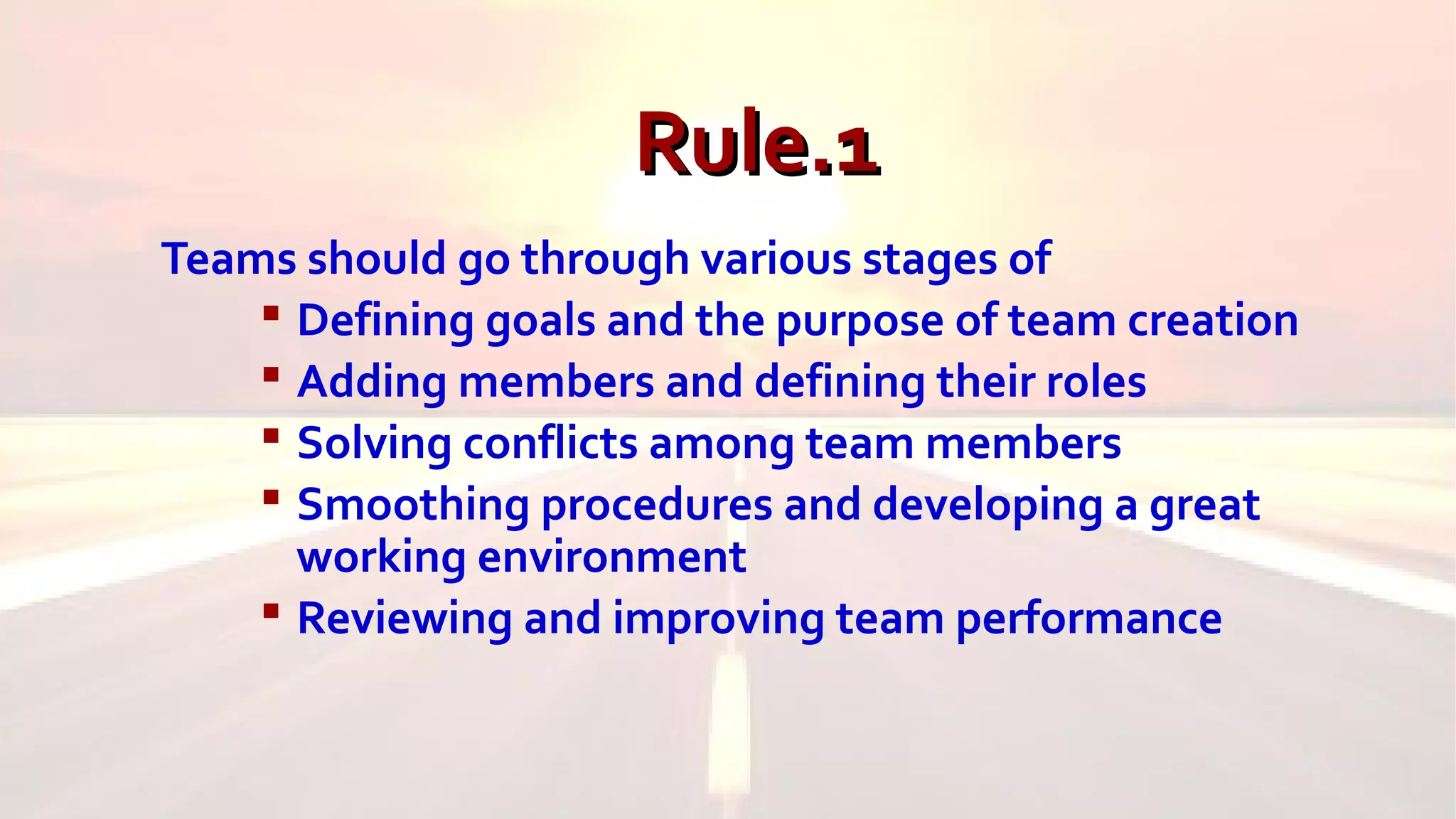 Rule.1Rule.1
Teams should go through various stages of
 Defining goals and the purpose of team creation
 Adding members and defining their roles
 Solving conflicts among team members
 Smoothing procedures and developing a great
working environment
 Reviewing and improving team performance
 
