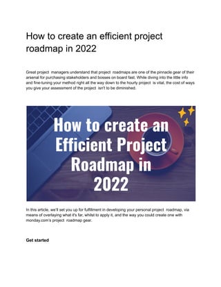 How to create an efficient project
roadmap in 2022
Great project managers understand that project roadmaps are one of the pinnacle gear of their
arsenal for purchasing stakeholders and bosses on board fast. While diving into the little info
and fine-tuning your method right all the way down to the hourly project is vital, the cost of ways
you give your assessment of the project isn't to be diminished.
In this article, we’ll set you up for fulfillment in developing your personal project roadmap, via
means of overlaying what it's far, whilst to apply it, and the way you could create one with
monday.com’s project roadmap gear.
Get started
 