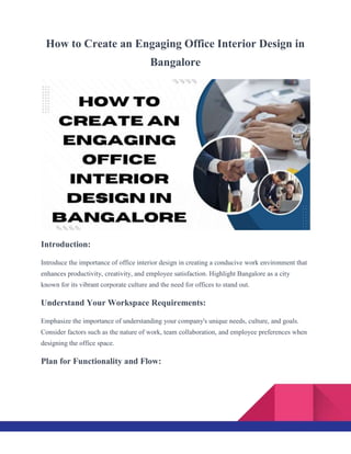How to Create an Engaging Office Interior Design in
Bangalore
Introduction:
Introduce the importance of office interior design in creating a conducive work environment that
enhances productivity, creativity, and employee satisfaction. Highlight Bangalore as a city
known for its vibrant corporate culture and the need for offices to stand out.
Understand Your Workspace Requirements:
Emphasize the importance of understanding your company's unique needs, culture, and goals.
Consider factors such as the nature of work, team collaboration, and employee preferences when
designing the office space.
Plan for Functionality and Flow:
 