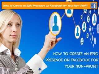 How to Create an Epic Presence on Facebook for Your Non-Proﬁt




                                    How to Create an Epic
                              Presence on Facebook for
                                            Your Non-Proﬁt
 