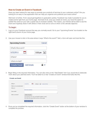 How to Create an Event in Facebook
    Have you been looking for new ways to promote your products of services to your customers online? Are you
    looking for an easy to use application that can help you organize and publicize your event online?

    Well look no further. From casual get-togethers to graduation parties, Facebook has made it possible for you to
    create events right from your home page. And best of all, once you create an event, you have the option to
    publish the event on your wall, a great way to increase visibility. This means, your friends will be able to see the
    event and hopefully share it with others in their circle and on and on which is the ultimate objective.

    To begin:
1. Log in to your Facebook account the way you normally would. Go to your “Upcoming Events” box located on the
   right-hand column of your home page.


2. Use your mouse to click in the area where it says “What’s the event?” field, a form will open and look like this:




3. Begin filling in the required information. You can also click on the “Add Details” link if you would like to elaborate
   more about your planned event. You’ll be taken to a new “Create an Event” window that looks like this:




4. Once you’ve completed the required information, click the “Create Event” button at the bottom of your window to
   complete the process.
 