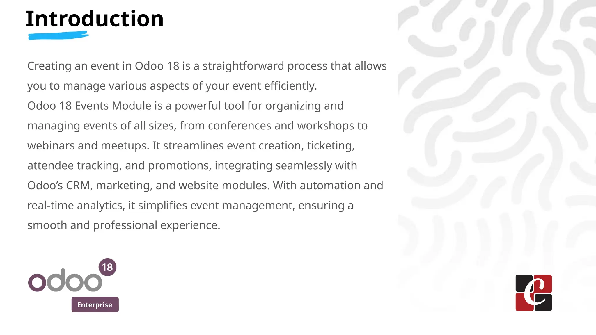 Enterprise
Introduction
Creating an event in Odoo 18 is a straightforward process that allows
you to manage various aspects of your event efficiently.
Odoo 18 Events Module is a powerful tool for organizing and
managing events of all sizes, from conferences and workshops to
webinars and meetups. It streamlines event creation, ticketing,
attendee tracking, and promotions, integrating seamlessly with
Odoo’s CRM, marketing, and website modules. With automation and
real-time analytics, it simplifies event management, ensuring a
smooth and professional experience.
 