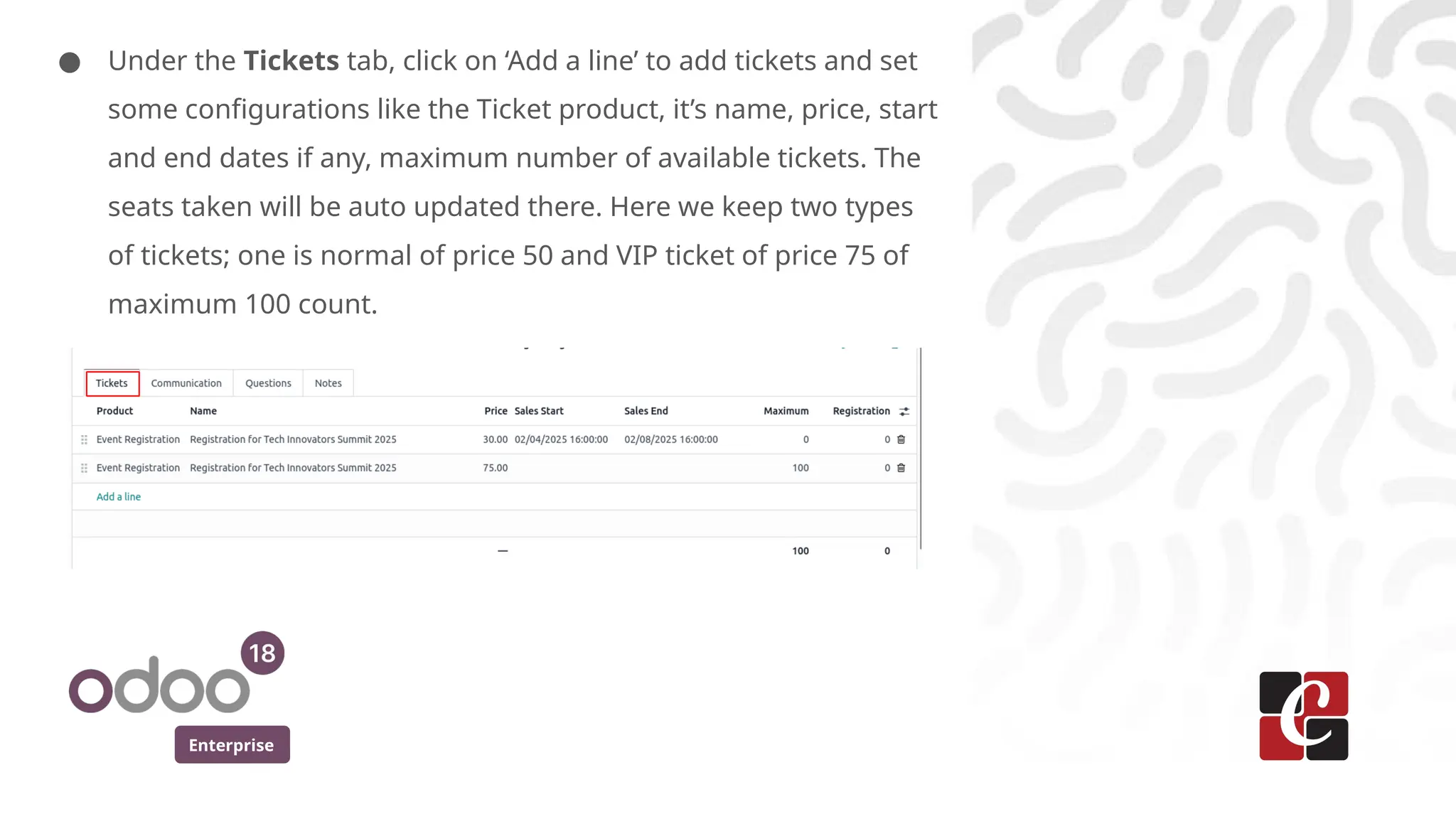 Enterprise
● Under the Tickets tab, click on ‘Add a line’ to add tickets and set
some configurations like the Ticket product, it’s name, price, start
and end dates if any, maximum number of available tickets. The
seats taken will be auto updated there. Here we keep two types
of tickets; one is normal of price 50 and VIP ticket of price 75 of
maximum 100 count.
 