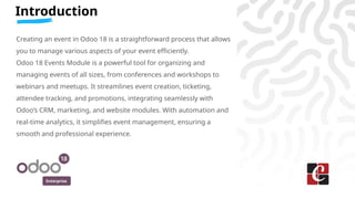 Enterprise
Introduction
Creating an event in Odoo 18 is a straightforward process that allows
you to manage various aspects of your event efficiently.
Odoo 18 Events Module is a powerful tool for organizing and
managing events of all sizes, from conferences and workshops to
webinars and meetups. It streamlines event creation, ticketing,
attendee tracking, and promotions, integrating seamlessly with
Odoo’s CRM, marketing, and website modules. With automation and
real-time analytics, it simplifies event management, ensuring a
smooth and professional experience.
 
