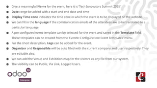 Enterprise
● Give a meaningful Name for the event, here it is ‘Tech Innovators Summit 2025’
● Date range be added with a start and end date and time
● Display Time zone indicates the time zone in which the event is to be displayed on the website.
● We can fill in the language if the communication emails of the attendees are to be translated to a
particular language.
● A pre configured event template can be selected for the event and saved in the Template field.
These templates can be created from the ‘Events>Configuration>Event Templates’ menu.
● For the short description, tags can be added for the event.
● Organizer and Responsible will be auto filled with the current company and user respectively. They
are editable also.
● We can add the Venue and Exhibition map for the visitors as any file from our system.
● The visibility can be Public, Via Link, Logged Users.
 