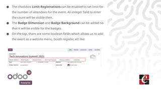 Enterprise
● The checkbox Limit Registrations can be enabled to set limit for
the number of attendees for the event. An integer field to enter
the count will be visible then.
● The Badge Dimension and Badge Background can be added so
that it will be visible for the badges.
● On the top, there are some boolean fields which allows us to add
the event as a website menu, booth register, etc like
 