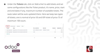 Enterprise
● Under the Tickets tab, click on ‘Add a line’ to add tickets and set
some configurations like the Ticket product, it’s name, price, start
and end dates if any, maximum number of available tickets. The
seats taken will be auto updated there. Here we keep two types
of tickets; one is normal of price 50 and VIP ticket of price 75 of
maximum 100 count.
 