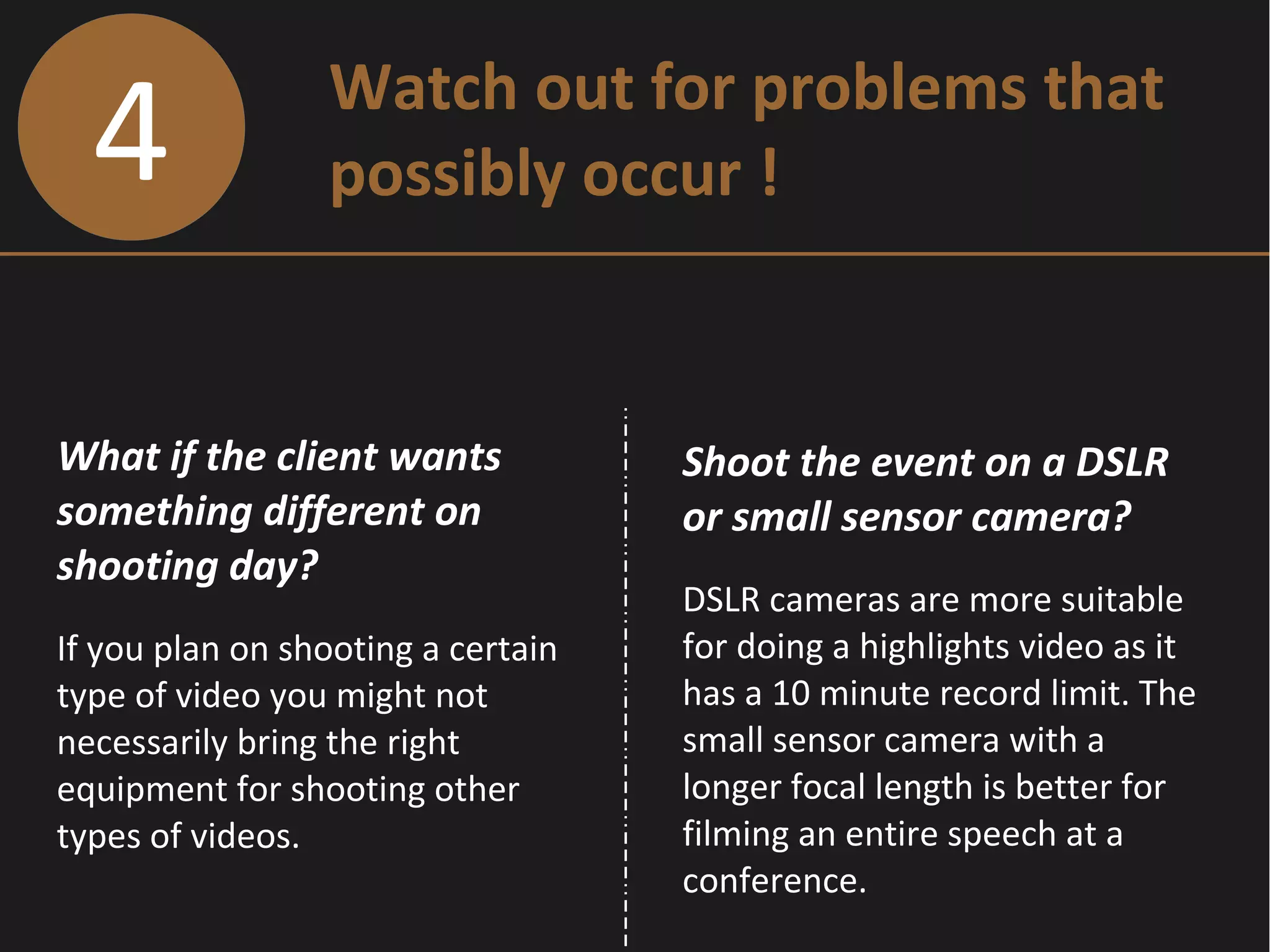 4 Watch out for problems that
possibly occur !
What if the client wants
something different on
shooting day?
If you plan on shooting a certain
type of video you might not
necessarily bring the right
equipment for shooting other
types of videos.
Shoot the event on a DSLR
or small sensor camera?
DSLR cameras are more suitable
for doing a highlights video as it
has a 10 minute record limit. The
small sensor camera with a
longer focal length is better for
filming an entire speech at a
conference.
 